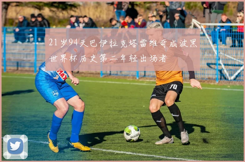 21岁94天巴伊拉克塔雷维奇成波黑世界杯历史第二年轻出场者