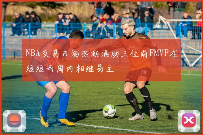 NBA交易市场热潮涌动三位前FMVP在短短两周内相继易主