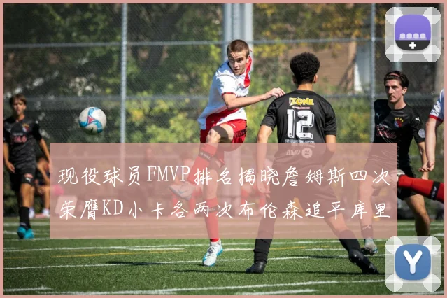 现役球员FMVP排名揭晓詹姆斯四次荣膺KD小卡各两次布伦森追平库里与约基奇