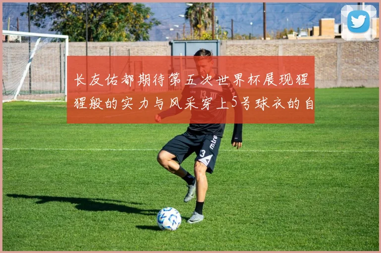 长友佑都期待第五次世界杯展现猩猩般的实力与风采穿上5号球衣的自豪感