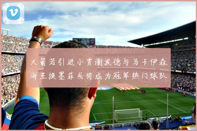 火箭若引进小贾谢泼德与马卡伊森海王换墨菲或将成为冠军热门球队