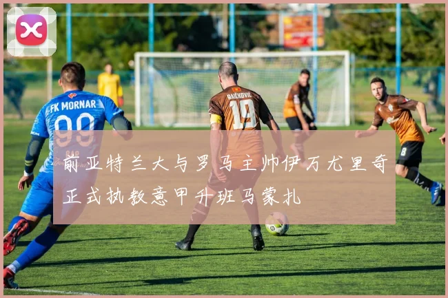 前亚特兰大与罗马主帅伊万尤里奇正式执教意甲升班马蒙扎