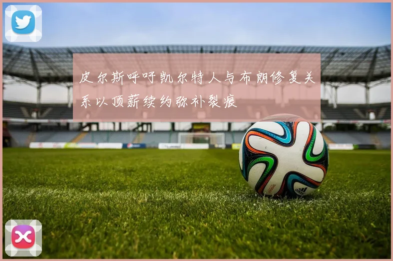皮尔斯呼吁凯尔特人与布朗修复关系以顶薪续约弥补裂痕