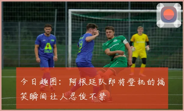 今日趣图：阿根廷队即将登机的搞笑瞬间让人忍俊不禁