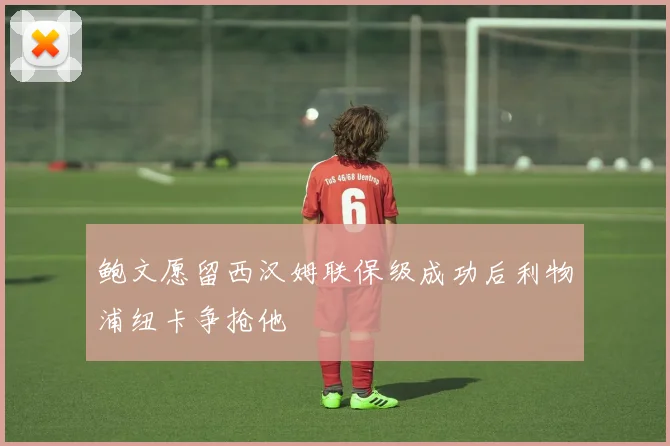 鲍文愿留西汉姆联保级成功后利物浦纽卡争抢他